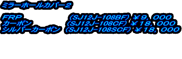 ミラーホールカバー２  ＦＲＰ　　　　　　　　(SJ12J-108BF) ￥９，０００ カーボン　　　　　　(SJ12J-108CF) ￥１８，０００ シルバーカーボン　(SJ12J-108SCF) ￥１８，０００    